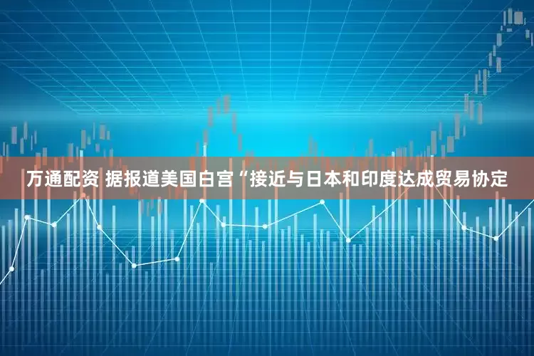 万通配资 据报道美国白宫“接近与日本和印度达成贸易协定