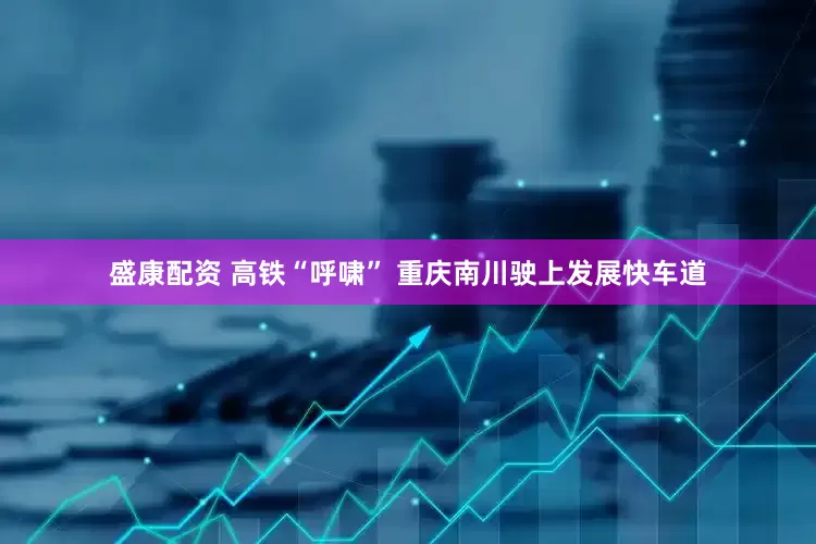 盛康配资 高铁“呼啸” 重庆南川驶上发展快车道
