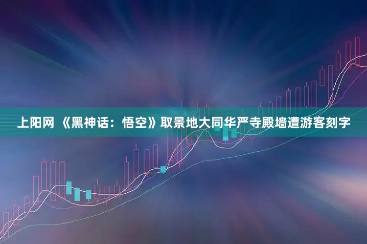 上阳网 《黑神话：悟空》取景地大同华严寺殿墙遭游客刻字