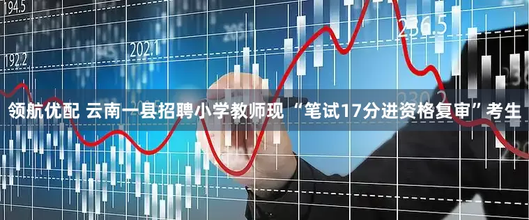 领航优配 云南一县招聘小学教师现 “笔试17分进资格复审”考生