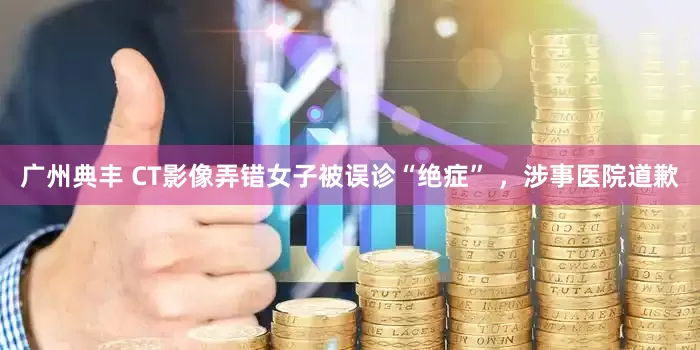 广州典丰 CT影像弄错女子被误诊“绝症” ，涉事医院道歉