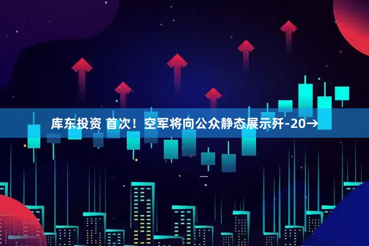 库东投资 首次！空军将向公众静态展示歼-20→
