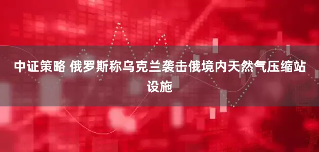 中证策略 俄罗斯称乌克兰袭击俄境内天然气压缩站设施