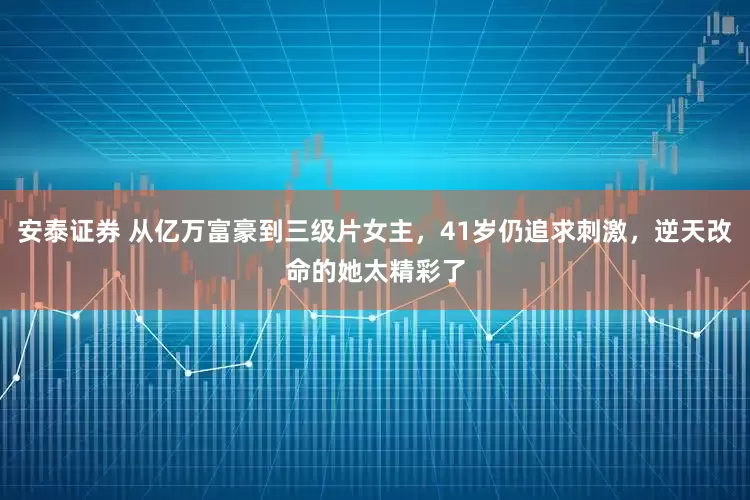 安泰证券 从亿万富豪到三级片女主，41岁仍追求刺激，逆天改命的她太精彩了