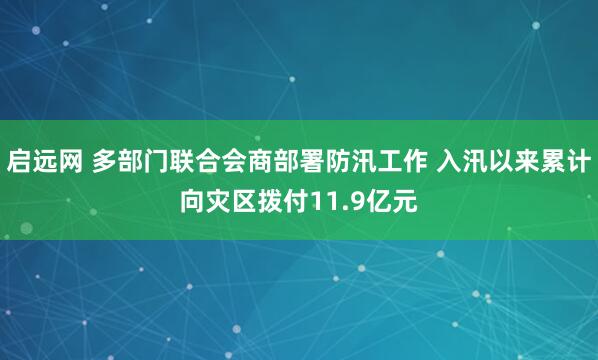 启远网 多部门联合会商部署防汛工作 入汛以来累计向灾区拨付11.9亿元